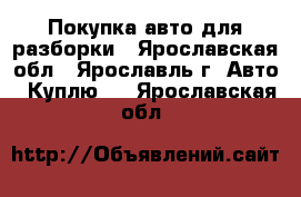 Покупка авто для разборки - Ярославская обл., Ярославль г. Авто » Куплю   . Ярославская обл.